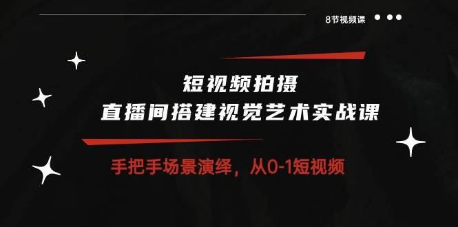 短视频拍摄+直播间搭建视觉艺术实战课：手把手场景演绎从0-1短视频（8节课）