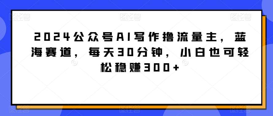 2024公众号AI写作撸流量主，蓝海赛道，每天30分钟，小白也可轻松稳贝兼300+【揭秘】