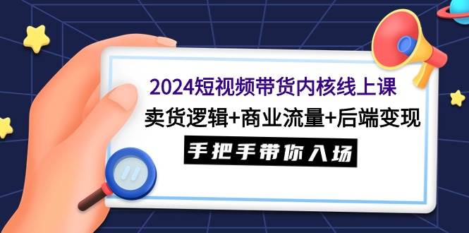 （9471期）2024短视频带货内核线上课：卖货逻辑+商业流量+后端变现，手把手带你入场