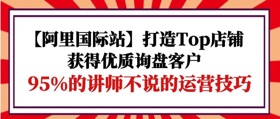 （9976期）【阿里国际站】打造Top店铺-获得优质询盘客户，95%的讲师不说的运营技巧