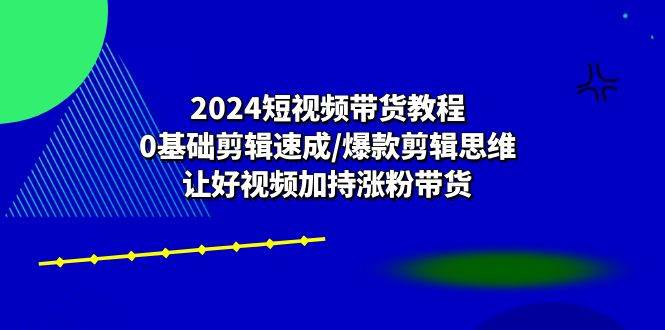 （10982期）2024短视频带货教程：0基础剪辑速成/爆款剪辑思维/让好视频加持涨粉带货