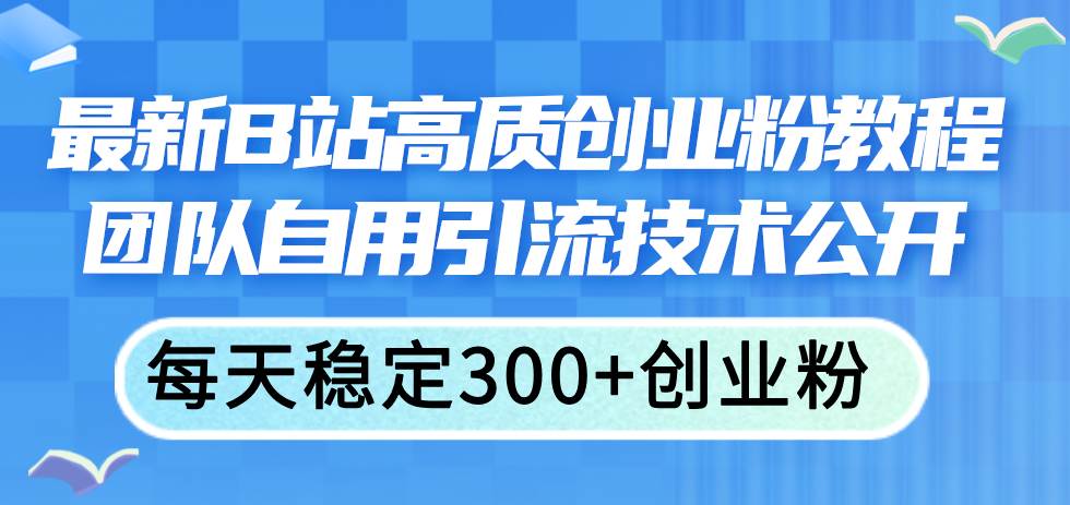 （11661期）最新B站高质创业粉教程，团队自用引流技术公开，每天稳定300+创业粉