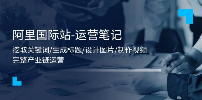 （11508期）阿里国际站-运营笔记：挖取关键词/生成标题/设计图片/制作视频/56节课