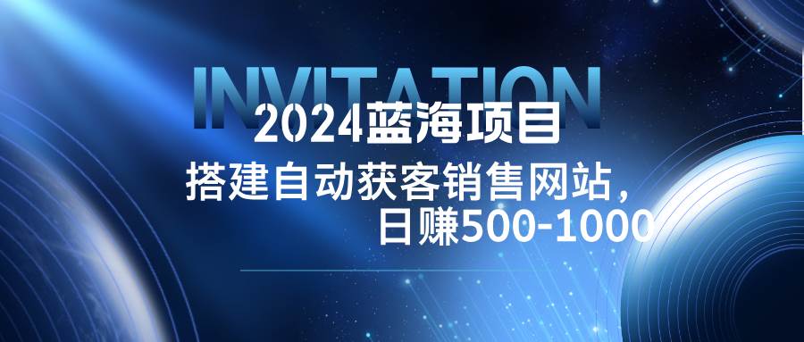 （12743期）2024蓝海项目，搭建销售网站，自动获客，日赚500-1000