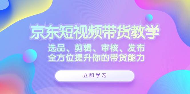 （12573期）京东短视频带货教学：选品、剪辑、审核、发布，全方位提升你的带货能力